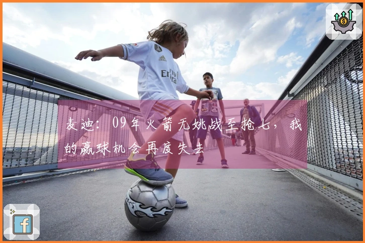 麦迪：09年火箭无姚战至抢七，我的赢球机会再度失去