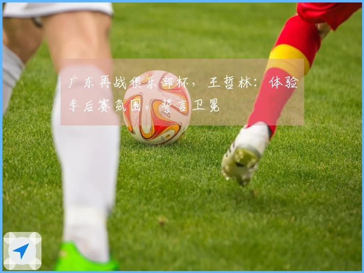 广东再战俱乐部杯，王哲林：体验季后赛氛围，誓言卫冕