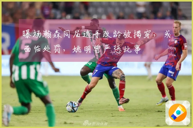 曝杨瀚森同届选手改龄被揭穿，或面临处罚，姚明曾严惩此事