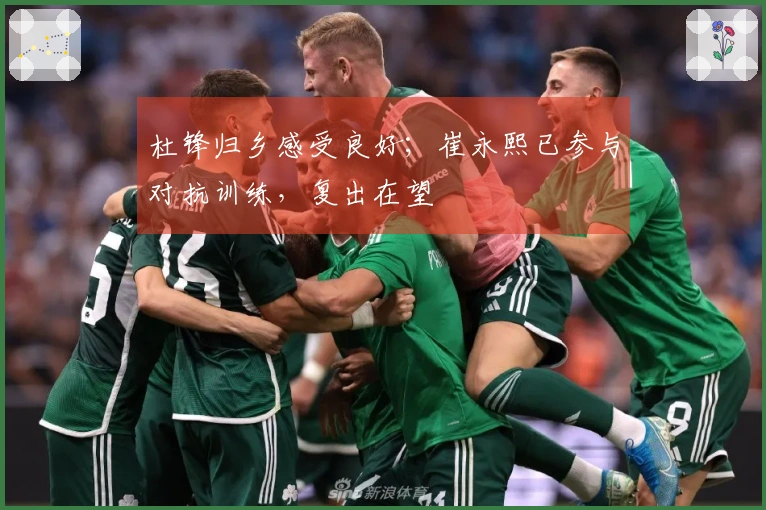 杜锋归乡感受良好；崔永熙已参与对抗训练，复出在望