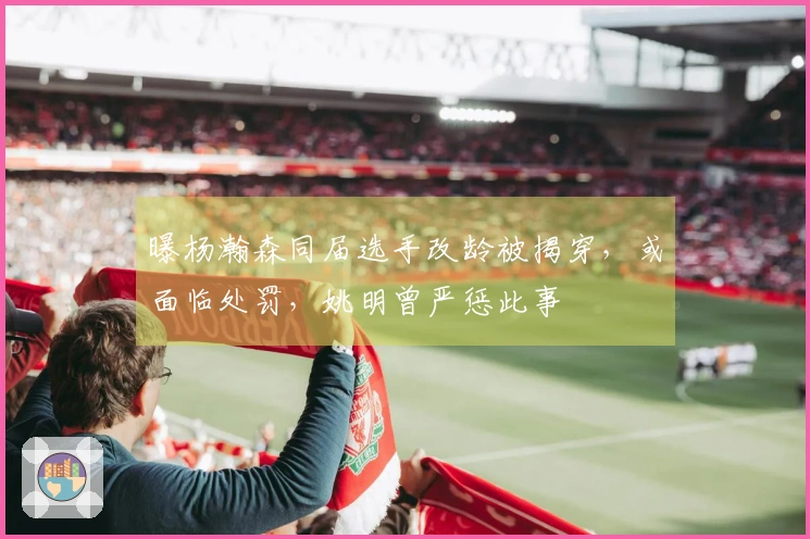 曝杨瀚森同届选手改龄被揭穿，或面临处罚，姚明曾严惩此事