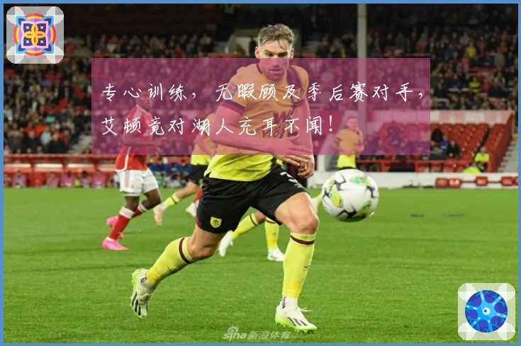 专心训练，无暇顾及季后赛对手，艾顿竟对湖人充耳不闻！