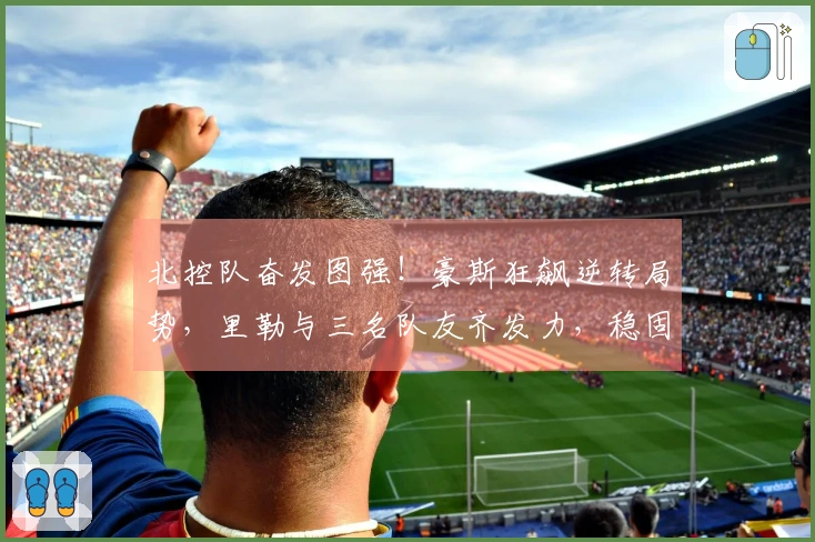 北控队奋发图强！豪斯狂飙逆转局势，里勒与三名队友齐发力，稳固季后赛前景