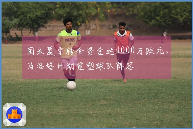 国米夏季转会资金达4000万欧元，马洛塔计划重塑球队阵容