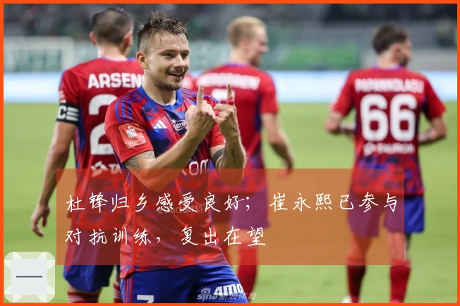 杜锋归乡感受良好；崔永熙已参与对抗训练，复出在望