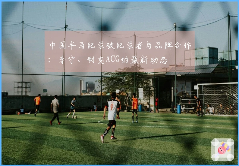 中国半马纪录破纪录者与品牌合作：李宁、耐克ACG的最新动态