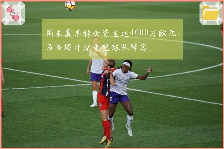 国米夏季转会资金达4000万欧元，马洛塔计划重塑球队阵容