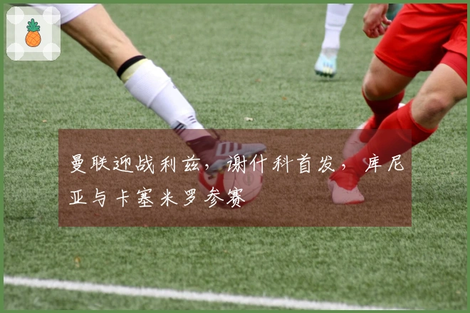 曼联迎战利兹，谢什科首发，库尼亚与卡塞米罗参赛