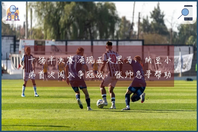 十场半决赛涌现五大黑马，纳豆小弟首次闯入争冠战，张帅急寻帮助丢失行李