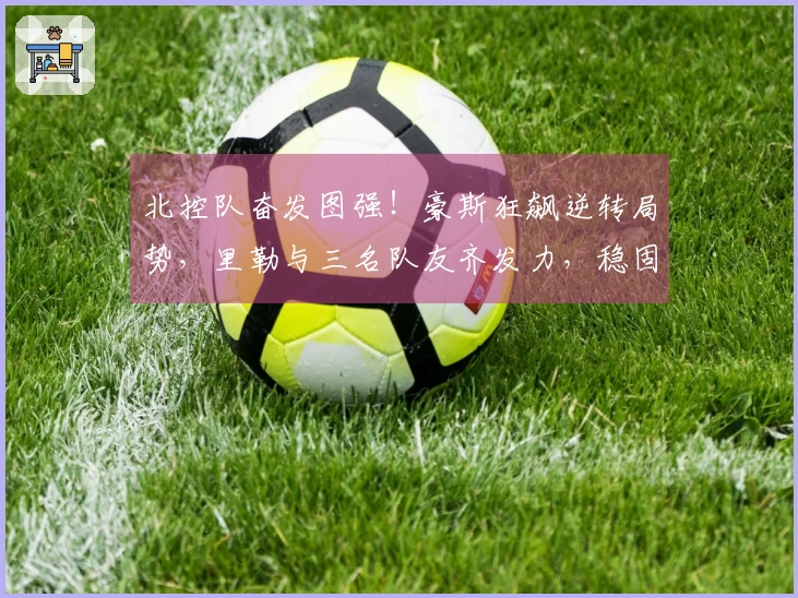 北控队奋发图强！豪斯狂飙逆转局势，里勒与三名队友齐发力，稳固季后赛前景