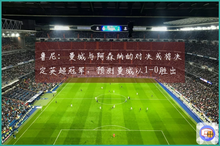 鲁尼：曼城与阿森纳的对决或将决定英超冠军，预测曼城以1-0胜出