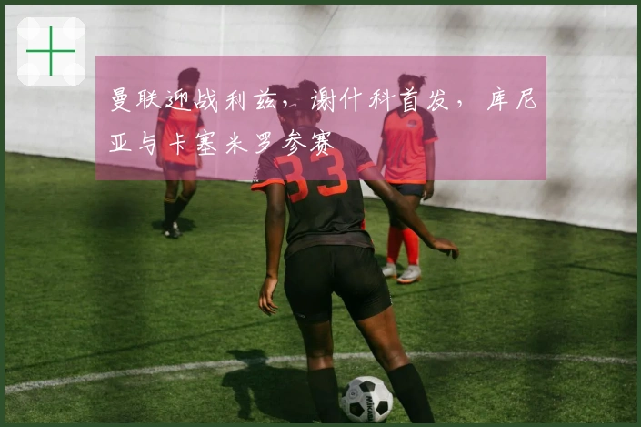 曼联迎战利兹，谢什科首发，库尼亚与卡塞米罗参赛