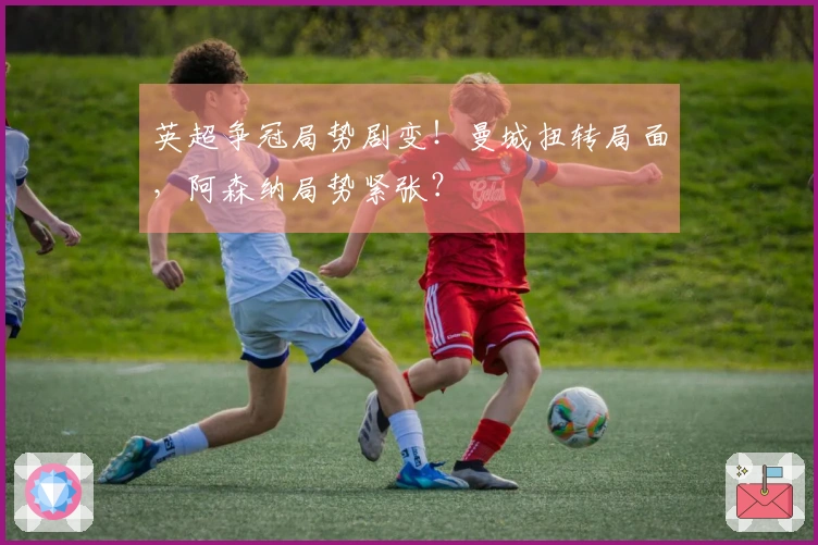 英超争冠局势剧变！曼城扭转局面，阿森纳局势紧张？