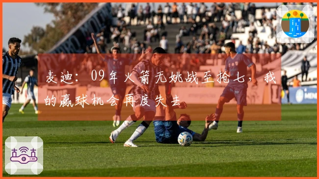 麦迪：09年火箭无姚战至抢七，我的赢球机会再度失去
