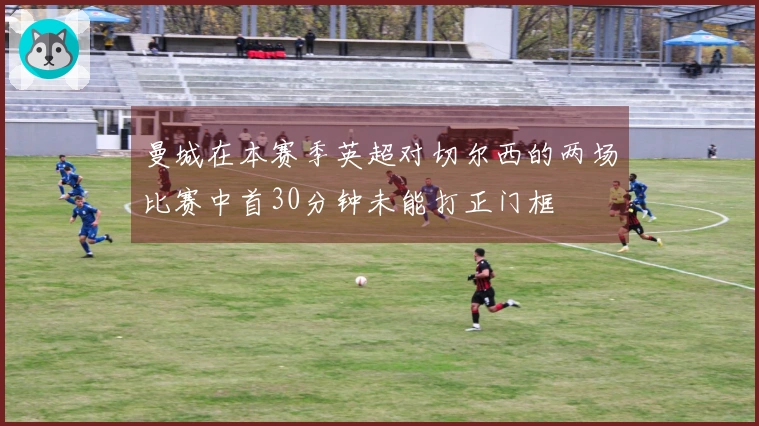 曼城在本赛季英超对切尔西的两场比赛中首30分钟未能打正门框