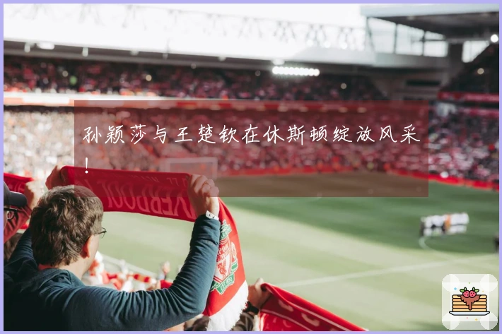 孙颖莎与王楚钦在休斯顿绽放风采！