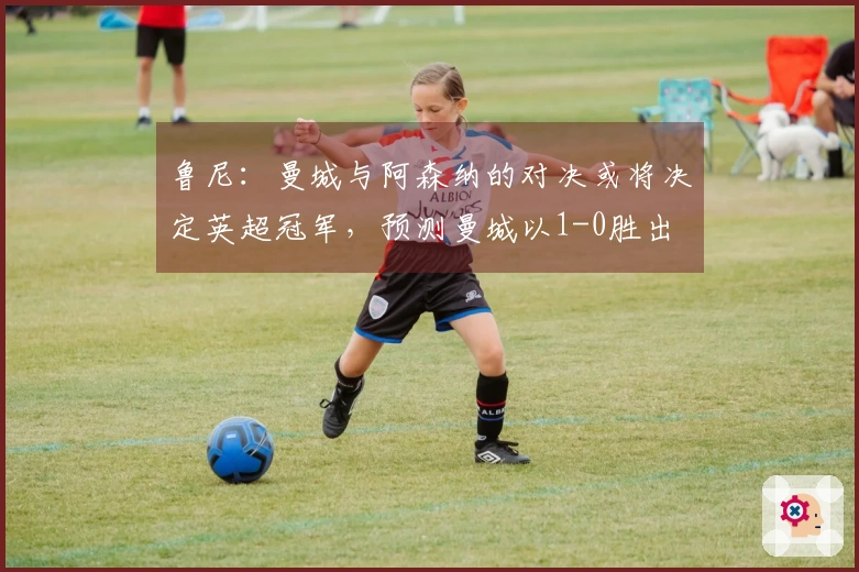 鲁尼：曼城与阿森纳的对决或将决定英超冠军，预测曼城以1-0胜出